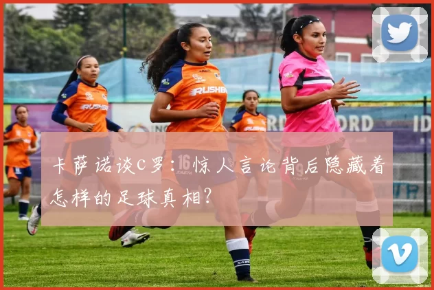 卡萨诺谈c罗：惊人言论背后隐藏着怎样的足球真相？
