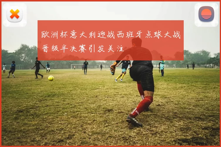 欧洲杯意大利迎战西班牙点球大战晋级半决赛引发关注