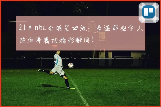 21年nba全明星回放，重温那些令人热血沸腾的精彩瞬间！