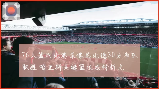 76人篮网比赛录像恩比德30分率队取胜 哈里斯关键篮板成转折点