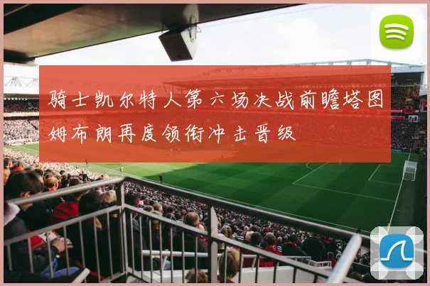 骑士凯尔特人第六场决战前瞻塔图姆布朗再度领衔冲击晋级