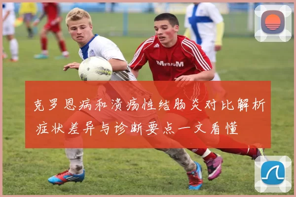 克罗恩病和溃疡性结肠炎对比解析 症状差异与诊断要点一文看懂