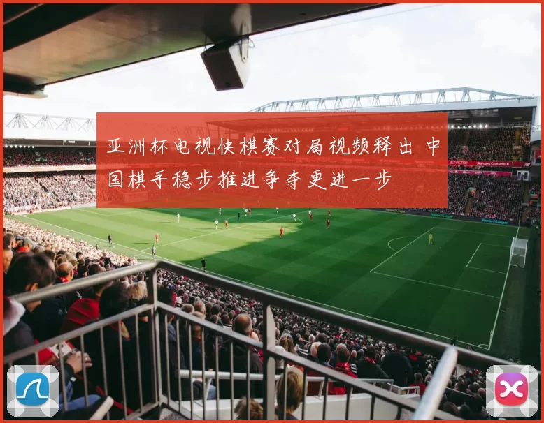 亚洲杯电视快棋赛对局视频释出 中国棋手稳步推进争夺更进一步