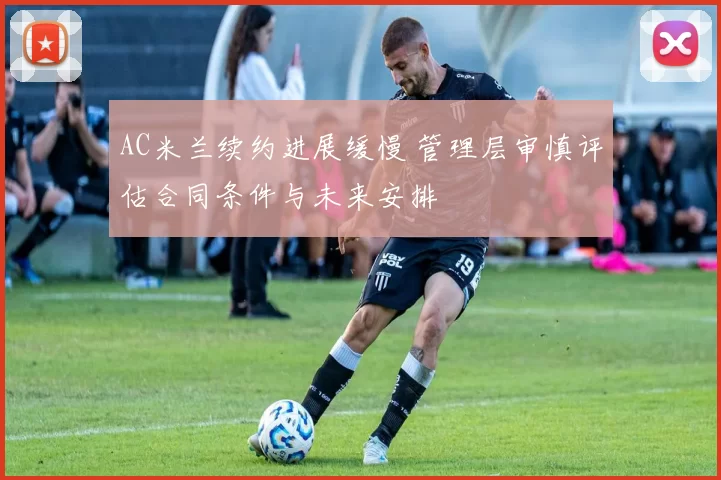 AC米兰续约进展缓慢 管理层审慎评估合同条件与未来安排
