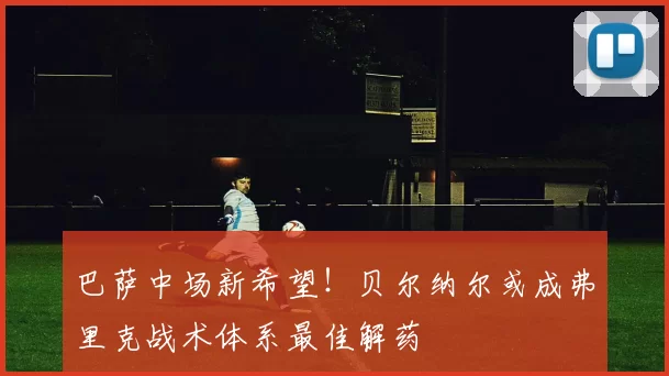 巴萨中场新希望！贝尔纳尔或成弗里克战术体系最佳解药