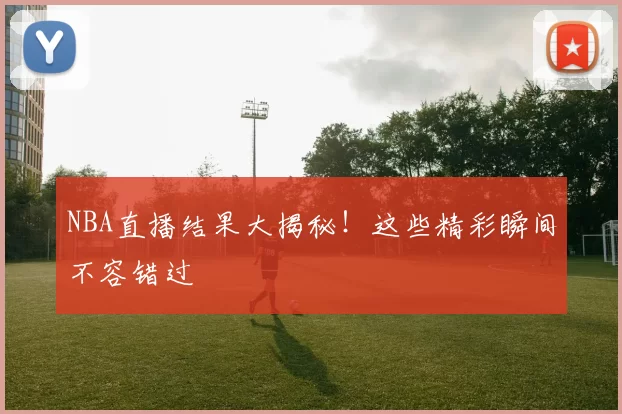 NBA直播结果大揭秘!这些精彩瞬间不容错过