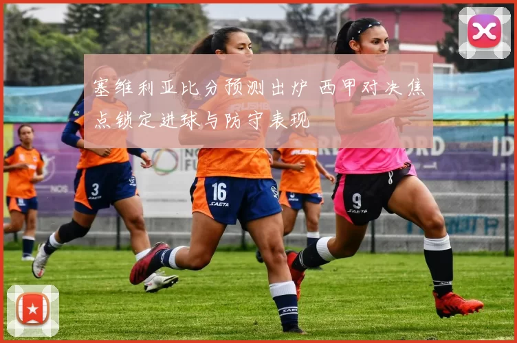 塞维利亚比分预测出炉 西甲对决焦点锁定进球与防守表现