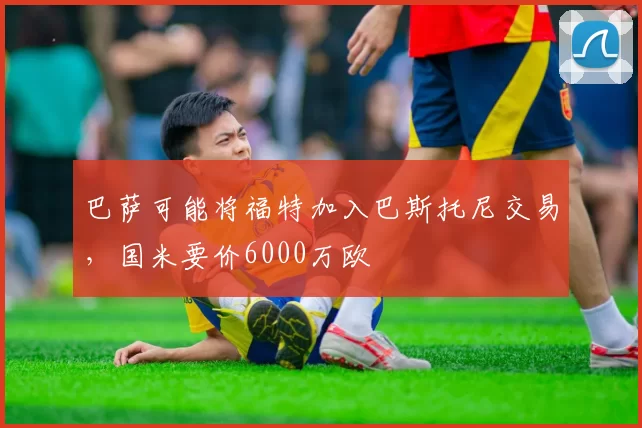 巴萨可能将福特加入巴斯托尼交易，国米要价6000万欧