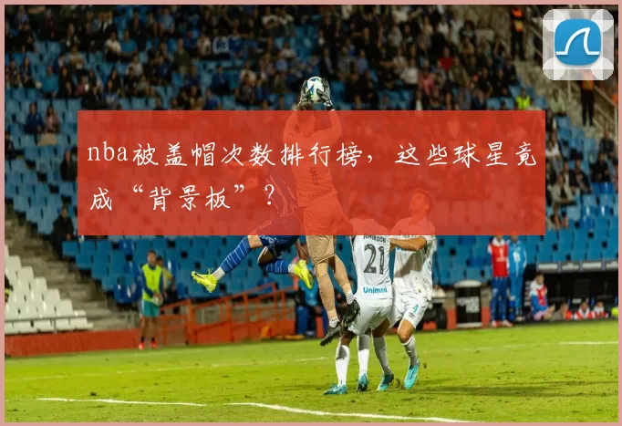 nba被盖帽次数排行榜，这些球星竟成“背景板”？