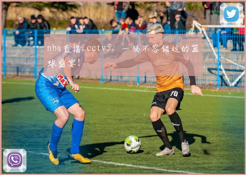 nba直播.cctv5，一场不容错过的篮球盛宴！