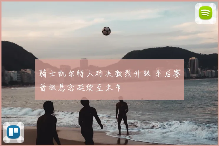 骑士凯尔特人对决激烈升级 季后赛晋级悬念延续至末节