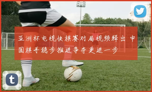 亚洲杯电视快棋赛对局视频释出 中国棋手稳步推进争夺更进一步