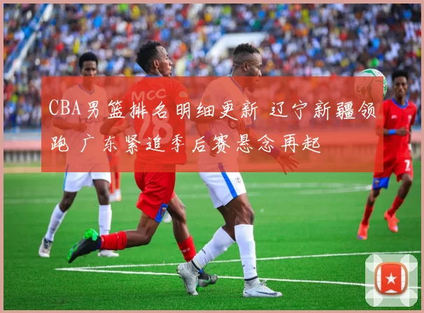 CBA男篮排名明细更新 辽宁新疆领跑 广东紧追季后赛悬念再起