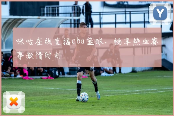 咪咕在线直播cba篮球，畅享热血赛事激情时刻