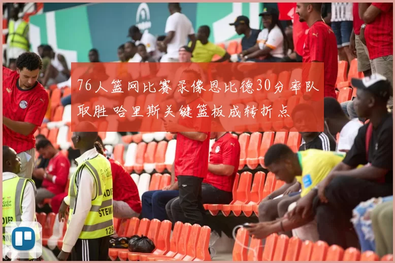 76人篮网比赛录像恩比德30分率队取胜 哈里斯关键篮板成转折点