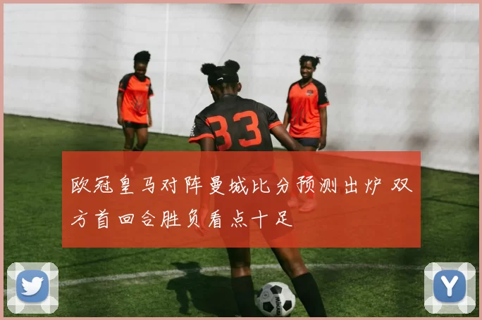 欧冠皇马对阵曼城比分预测出炉 双方首回合胜负看点十足