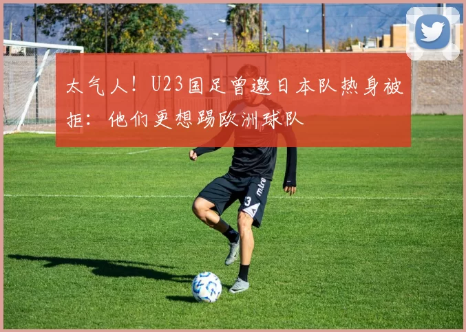 太气人！U23国足曾邀日本队热身被拒：他们更想踢欧洲球队