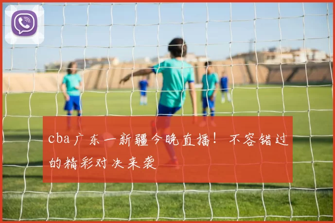 cba广东一新疆今晚直播！不容错过的精彩对决来袭