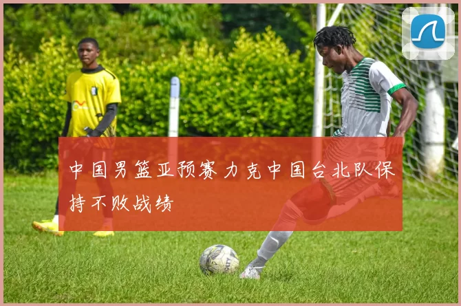 中国男篮亚预赛力克中国台北队保持不败战绩