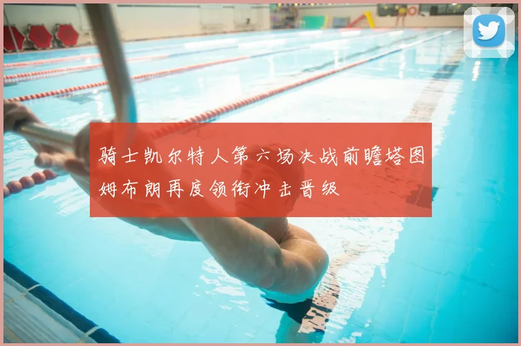 骑士凯尔特人第六场决战前瞻塔图姆布朗再度领衔冲击晋级