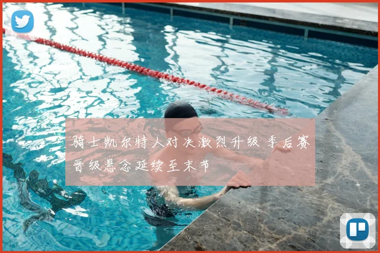 骑士凯尔特人对决激烈升级 季后赛晋级悬念延续至末节