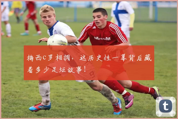 梅西c罗相拥,这历史性一幕背后藏着多少足坛故事!