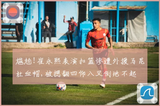 尴尬!崔永熙表演扣篮惨遭外援马昆杜血帽,被摁翻四仰八叉倒地不起