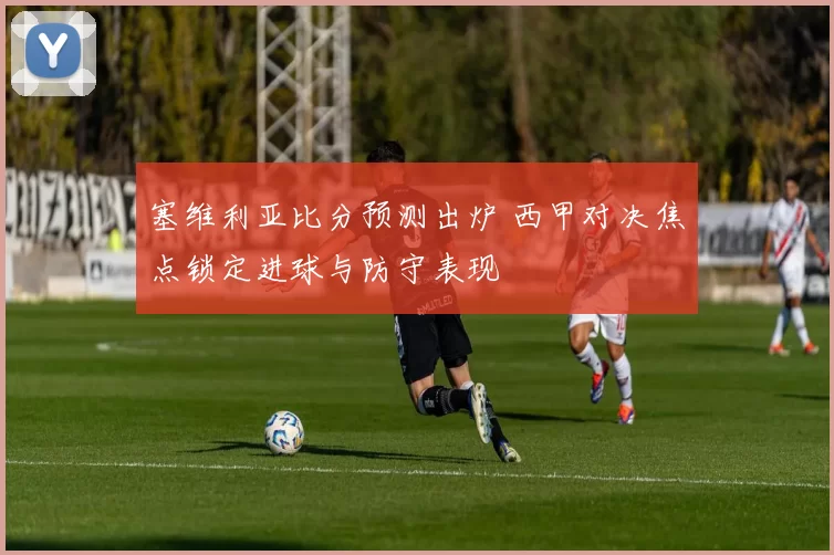 塞维利亚比分预测出炉 西甲对决焦点锁定进球与防守表现