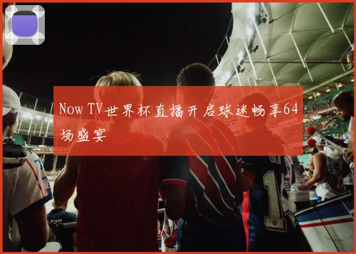 Now TV世界杯直播开启球迷畅享64场盛宴