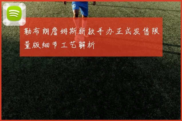勒布朗詹姆斯新款手办正式发售限量版细节工艺解析
