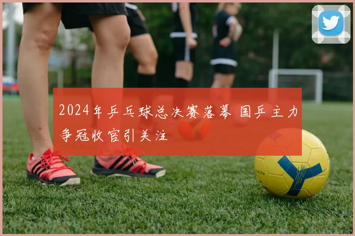 2024年乒乓球总决赛落幕 国乒主力争冠收官引关注