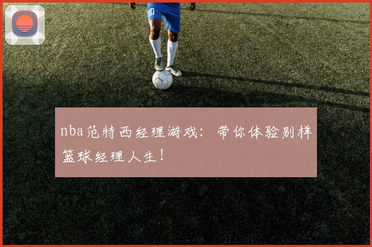 nba范特西经理游戏：带你体验别样篮球经理人生！