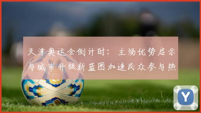 天津奥运会倒计时:主场优势启示与城市升级新蓝图加速民众参与热潮