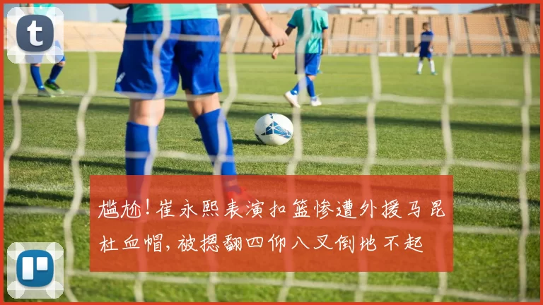 尴尬!崔永熙表演扣篮惨遭外援马昆杜血帽,被摁翻四仰八叉倒地不起