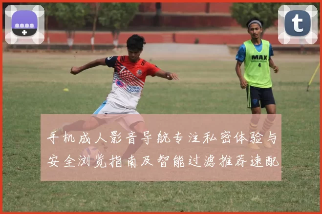 手机成人影音导航专注私密体验与安全浏览指南及智能过滤推荐速配