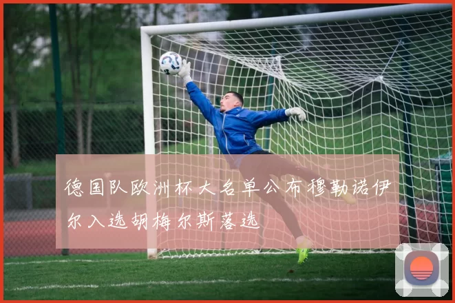 德国队欧洲杯大名单公布穆勒诺伊尔入选胡梅尔斯落选
