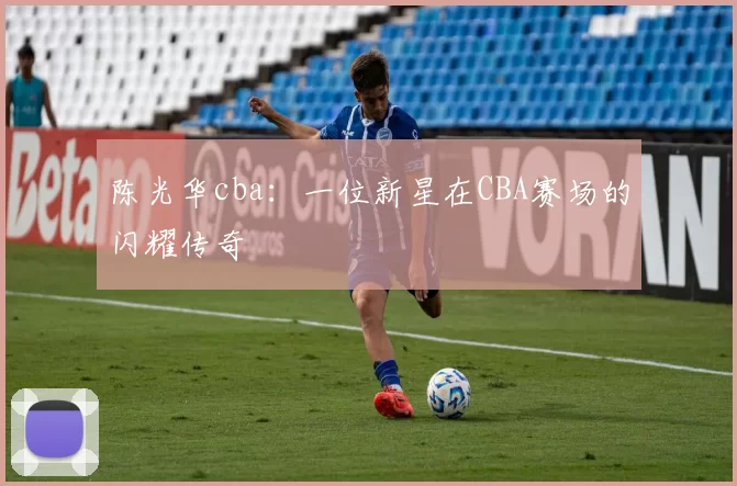 陈光华cba:一位新星在CBA赛场的闪耀传奇