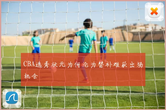 CBA选秀状元为何沦为替补难获出场机会