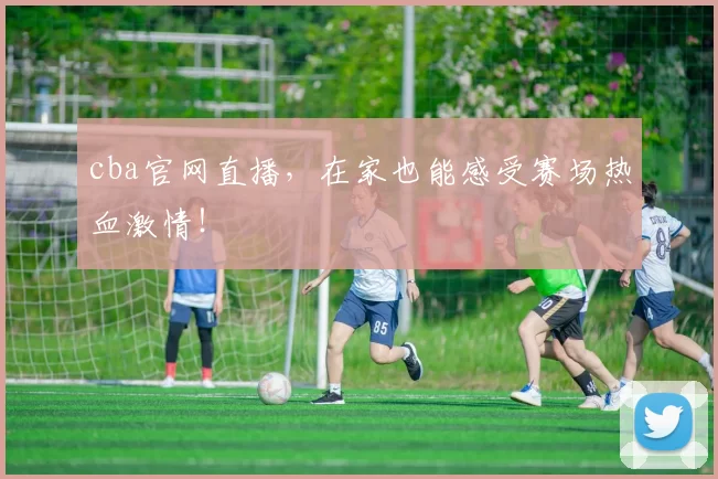 cba官网直播，在家也能感受赛场热血激情！