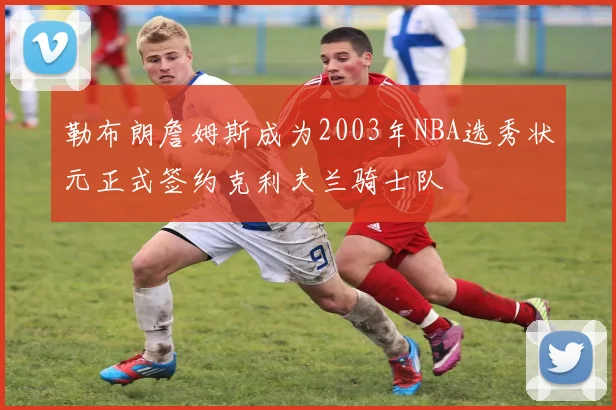 勒布朗詹姆斯成为2003年NBA选秀状元正式签约克利夫兰骑士队