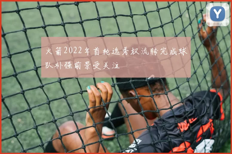 火箭2022年首轮选秀权流转完成球队补强前景受关注