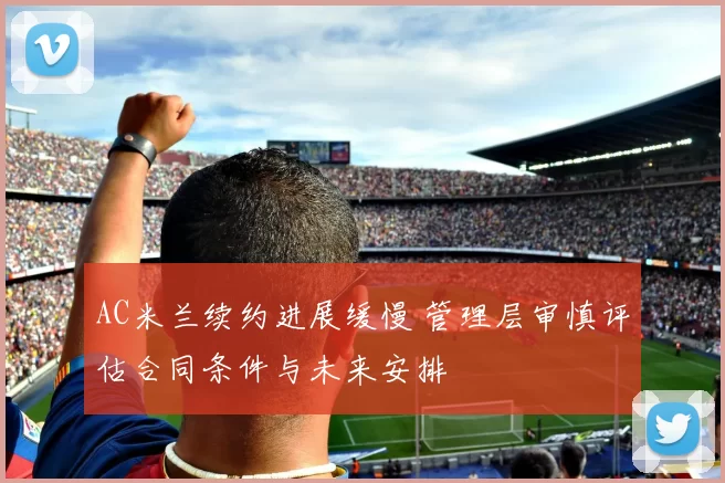 AC米兰续约进展缓慢 管理层审慎评估合同条件与未来安排