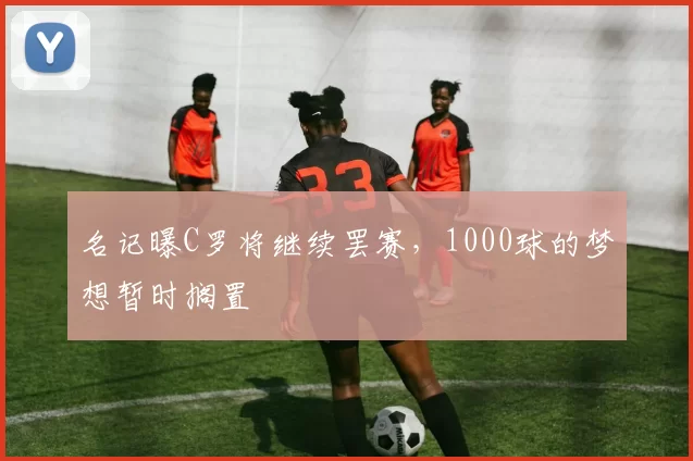 名记曝C罗将继续罢赛，1000球的梦想暂时搁置